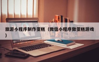 慈溪旅游小程序制作蛋糕（微信小程序做蛋糕游戏）